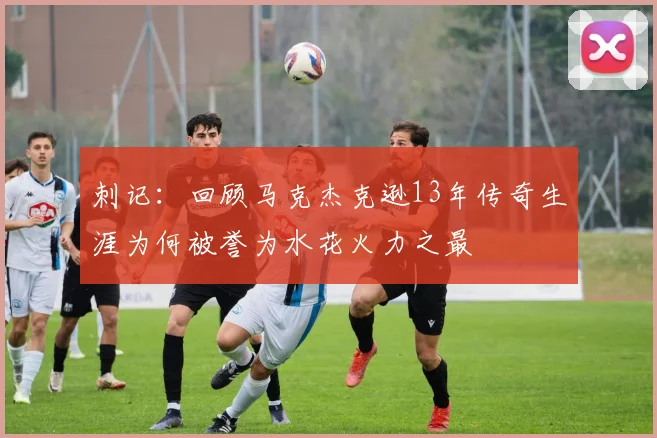 刺记：回顾马克杰克逊13年传奇生涯为何被誉为水花火力之最