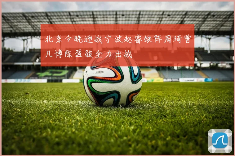北京今晚迎战宁波赵睿缺阵周琦曾凡博陈盈骏全力出战