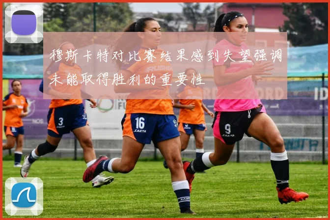 穆斯卡特对比赛结果感到失望强调未能取得胜利的重要性