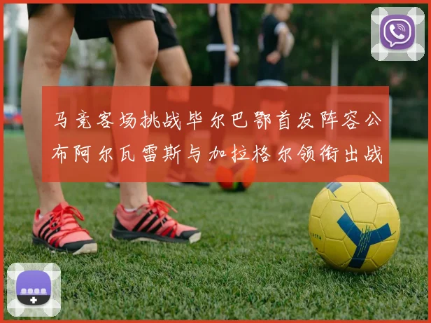 马竞客场挑战毕尔巴鄂首发阵容公布阿尔瓦雷斯与加拉格尔领衔出战