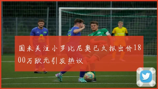 国米关注小罗比尼奥已久拟出价1800万欧元引发热议