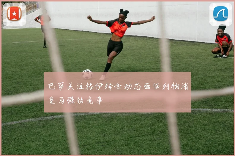 巴萨关注格伊转会动态面临利物浦皇马强劲竞争