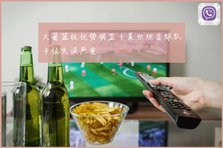 火箭篮板优势明显卡莱尔坦言球队卡位失误严重