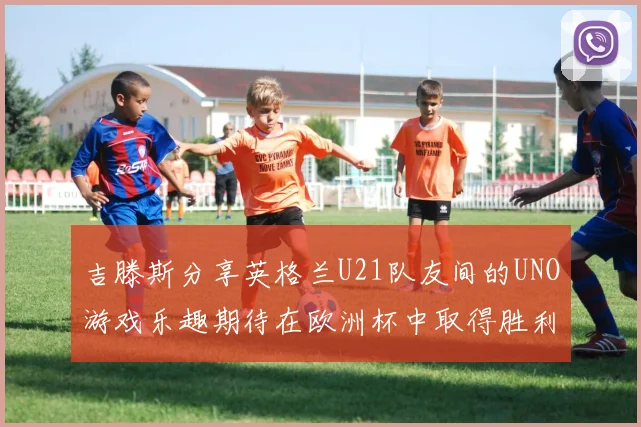 吉滕斯分享英格兰U21队友间的UNO游戏乐趣期待在欧洲杯中取得胜利