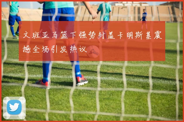 文班亚马篮下强势封盖卡明斯基震撼全场引发热议