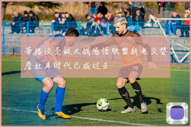 蒂格谈圣诞大战感悟联盟新老交替詹杜库时代已成过去