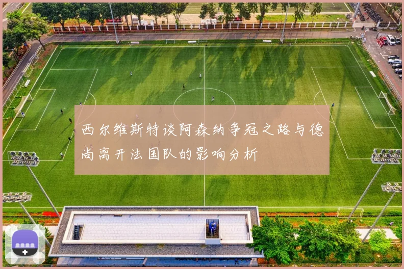 西尔维斯特谈阿森纳争冠之路与德尚离开法国队的影响分析