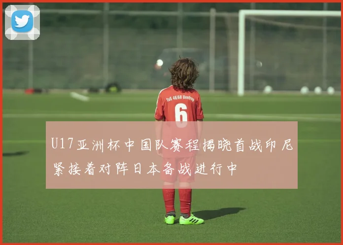 U17亚洲杯中国队赛程揭晓首战印尼紧接着对阵日本备战进行中