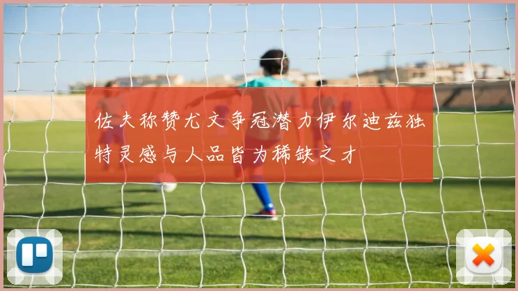 佐夫称赞尤文争冠潜力伊尔迪兹独特灵感与人品皆为稀缺之才