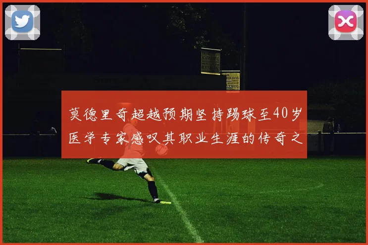 莫德里奇超越预期坚持踢球至40岁医学专家感叹其职业生涯的传奇之路