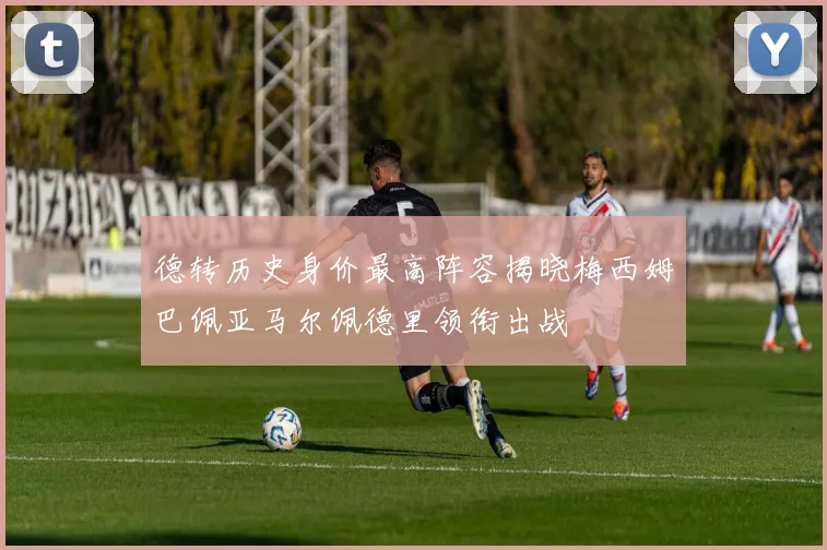 德转历史身价最高阵容揭晓梅西姆巴佩亚马尔佩德里领衔出战