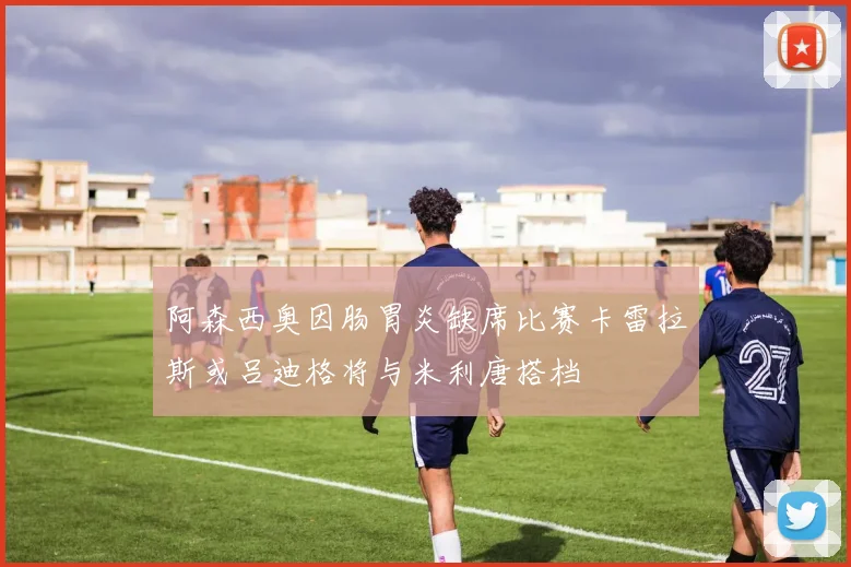 阿森西奥因肠胃炎缺席比赛卡雷拉斯或吕迪格将与米利唐搭档
