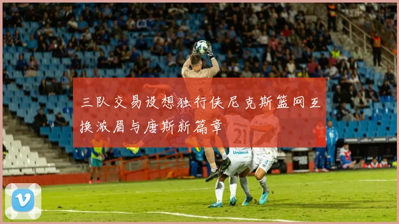三队交易设想独行侠尼克斯篮网互换浓眉与唐斯新篇章