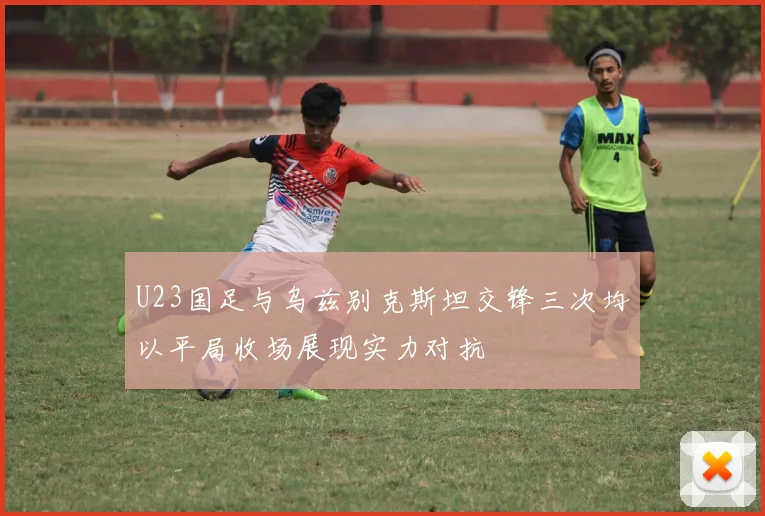 U23国足与乌兹别克斯坦交锋三次均以平局收场展现实力对抗