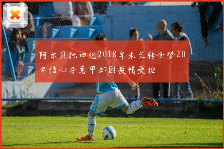 阿尔贝托回忆2018年米兰转会梦20年信心夺意甲却因疫情受挫