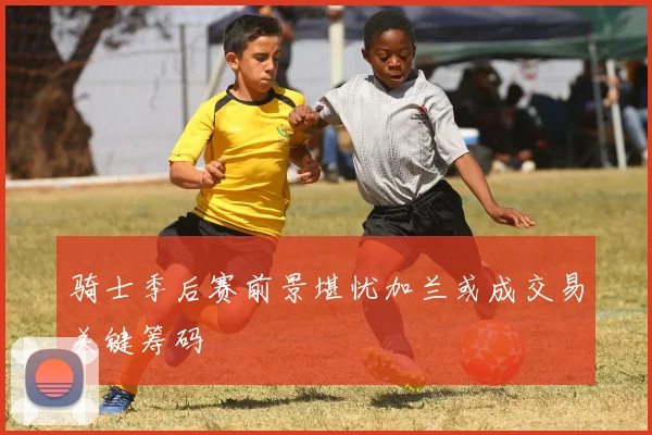 骑士季后赛前景堪忧加兰或成交易关键筹码