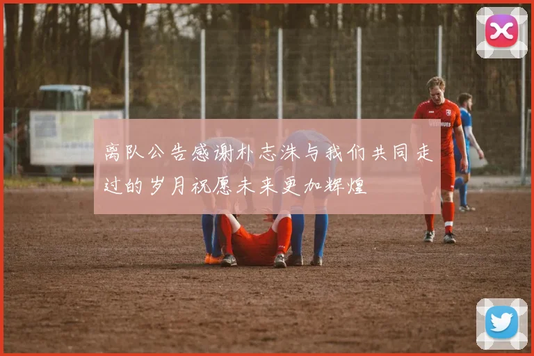离队公告感谢朴志洙与我们共同走过的岁月祝愿未来更加辉煌