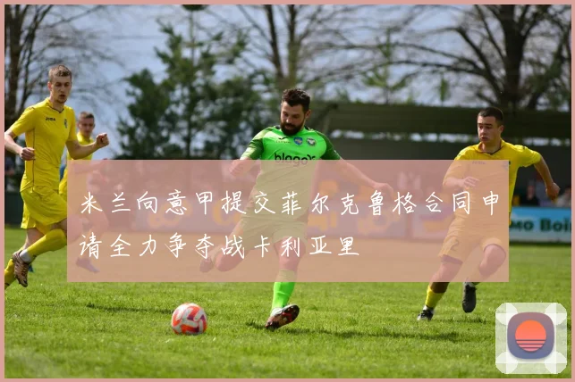 米兰向意甲提交菲尔克鲁格合同申请全力争夺战卡利亚里