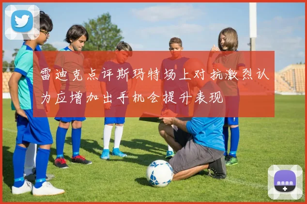 雷迪克点评斯玛特场上对抗激烈认为应增加出手机会提升表现