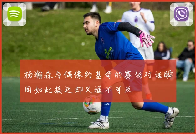 杨瀚森与偶像约基奇的赛场对话瞬间如此接近却又遥不可及