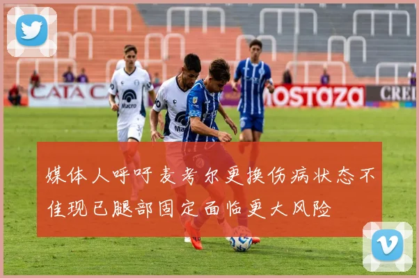 媒体人呼吁麦考尔更换伤病状态不佳现已腿部固定面临更大风险