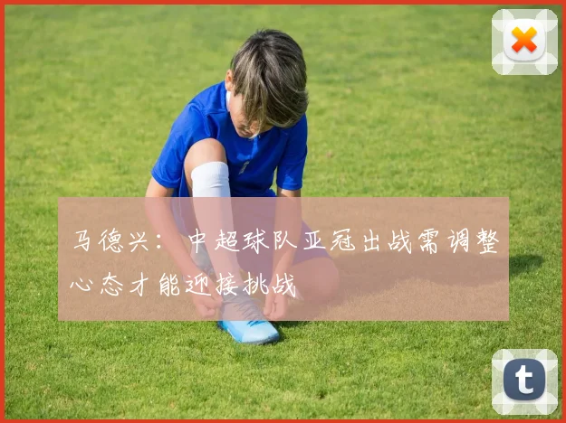 马德兴：中超球队亚冠出战需调整心态才能迎接挑战