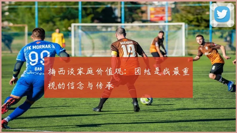 梅西谈家庭价值观：团结是我最重视的信念与传承