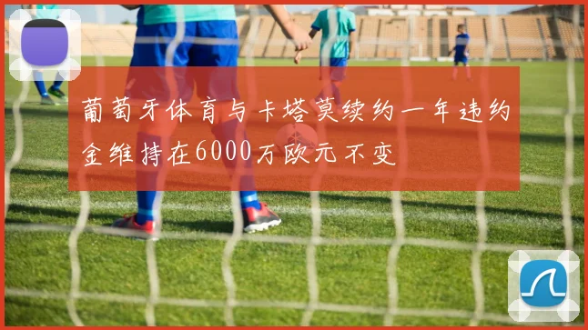 葡萄牙体育与卡塔莫续约一年违约金维持在6000万欧元不变