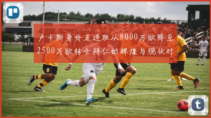 卢卡斯身价五连跌从8000万欧降至2500万欧转会拜仁的辉煌与现状对比