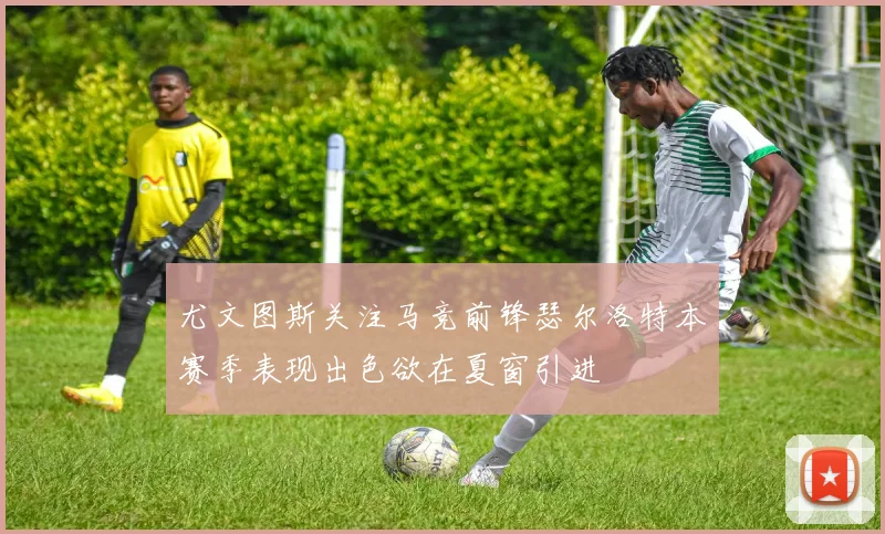 尤文图斯关注马竞前锋瑟尔洛特本赛季表现出色欲在夏窗引进