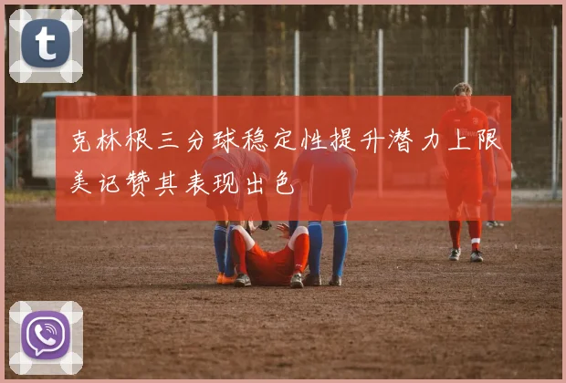 克林根三分球稳定性提升潜力上限美记赞其表现出色