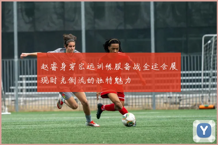 赵睿身穿宏远训练服备战全运会展现时光倒流的独特魅力