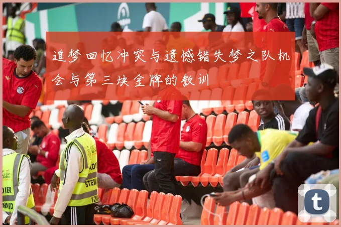 追梦回忆冲突与遗憾错失梦之队机会与第三块金牌的教训
